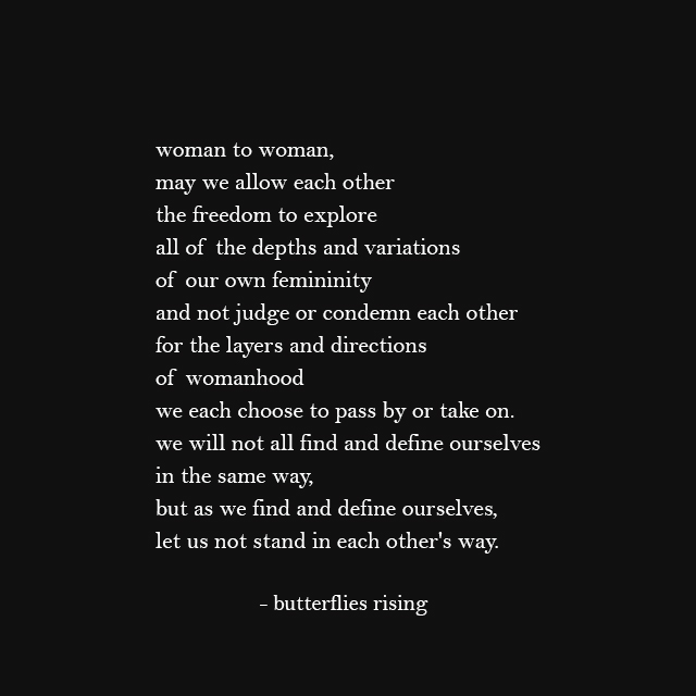 woman to woman, may we allow each other the freedom to explore all of the depths and variations of our own femininity