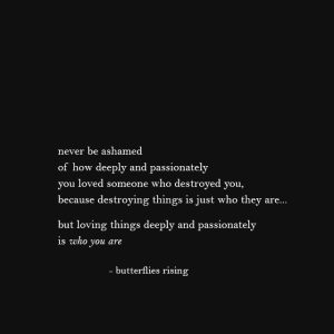 Never Be Ashamed Of How Deeply And Passionately You Loved 