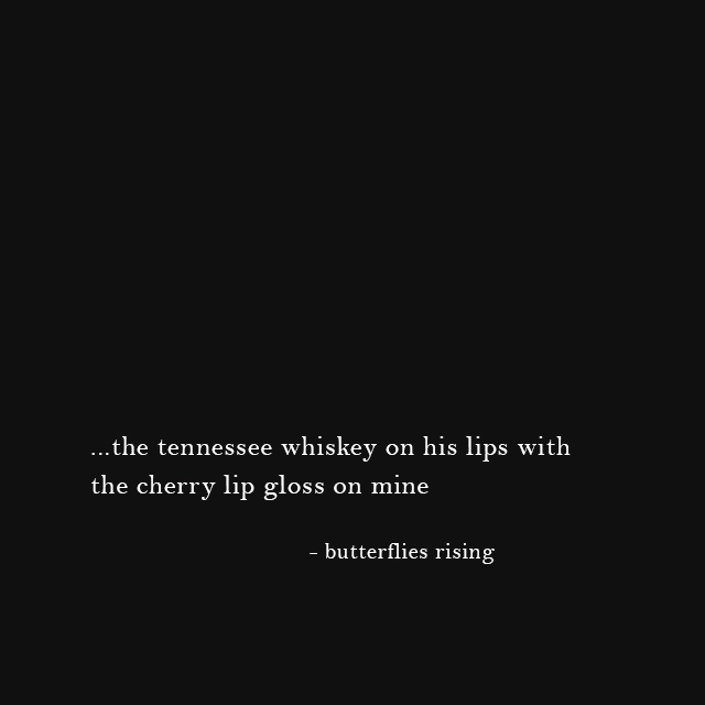 ...the tennessee whiskey on his lips with the cherry lip gloss on mine - butterflies rising