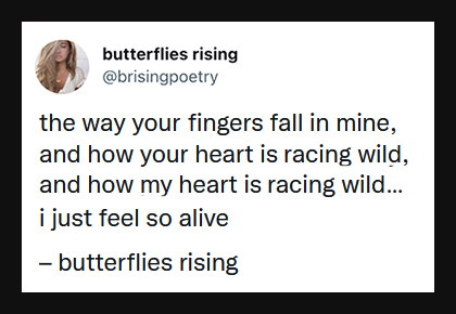 the way your fingers fall in mine, and how your heart is racing wild, and how my heart is racing wild - butterflies rising