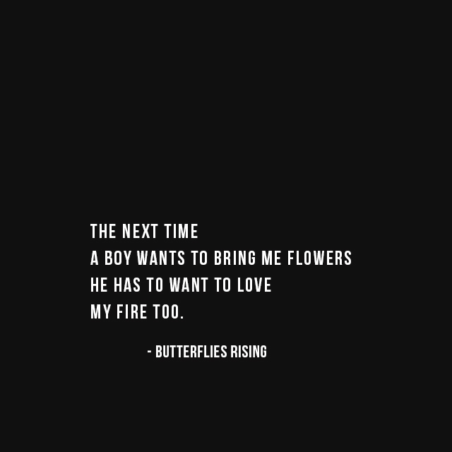 the next time a boy wants to bring me flowers, he has to want to love my fire too. - butterflies rising