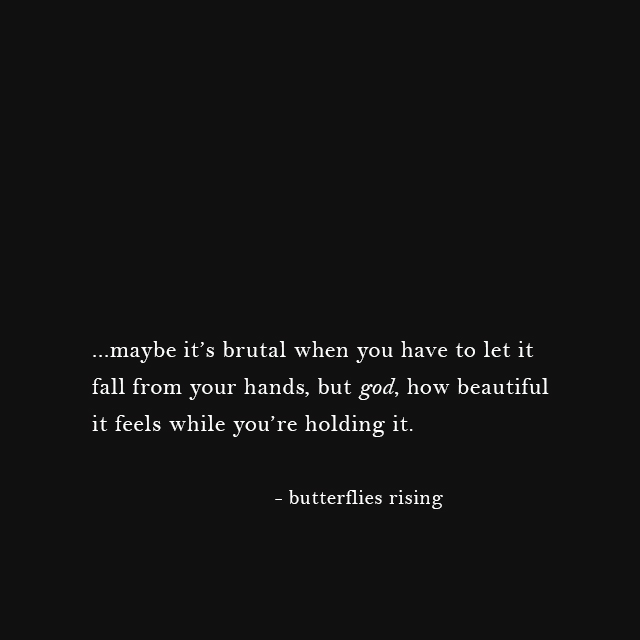 ...maybe it’s brutal when you have to let it fall from your hands, but god, how beautiful it feels while you’re holding it.
