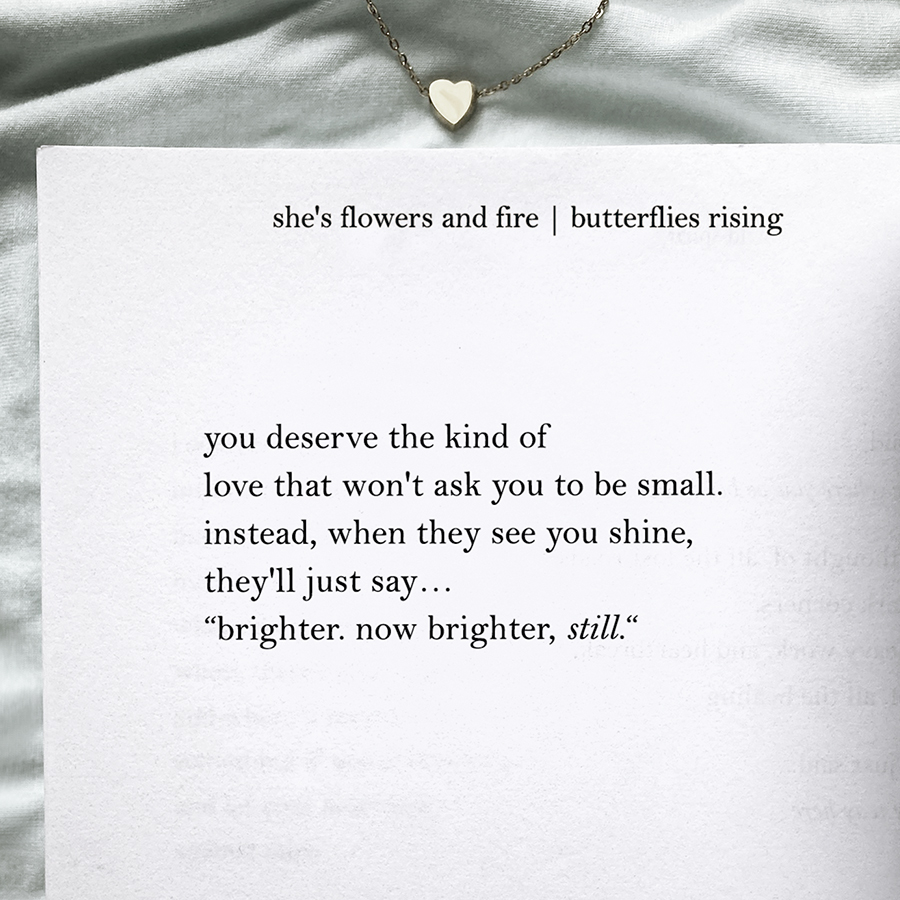 you deserve the kind of love that won't ask you to be small. instead, when they see you shine