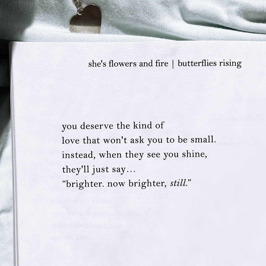 you deserve the kind of love that won't ask you to be small. instead, when they see you shine, they'll just say