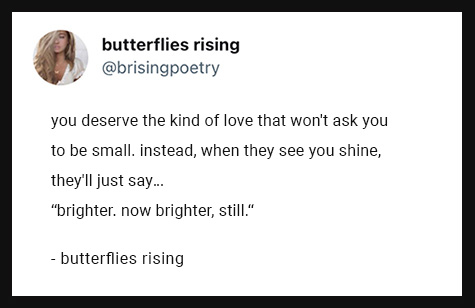 you deserve the kind of love that won't ask you to be small. instead, when they see you shine, they'll just say