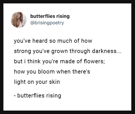 you've heard so much of how strong you've grown through darkness... but i think you're made of flowers; how you bloom when there's light on your skin
