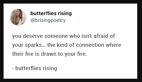 you deserve someone who isn't afraid of your sparks... the kind of connection where their fire is drawn to your fire.