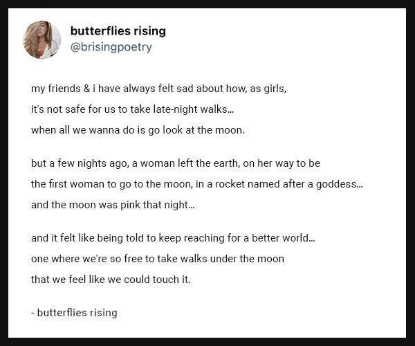 my friends & i have always felt sad about how, as girls,
it's not safe for us to take late-night walks…
when all we wanna do is go look at the moon.

but a few nights ago, a woman left the earth, on her way to be
the first woman to go to the moon, in a rocket named after a goddess…
and the moon was pink that night…

and it felt like being told to keep reaching for a better world…
one where we're so free to take walks under the moon
that we feel like we could touch it.